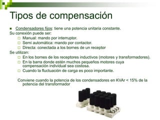 Tipos de compensación
 Condensadores fijos: tiene una potencia unitaria constante.
Su conexión puede ser:
 Manual: mando por interruptor.
 Semi automática: mando por contactor.
 Directa: conectada a los bornes de un receptor
Se utilizan:
 En los bornes de los receptores inductivos (motores y transformadores).
 En la barra donde estén muchos pequeños motores cuya
compensación individual sea costosa.
 Cuando la fluctuación de carga es poco importante.
Conviene cuando la potencia de los condensadores en KVAr < 15% de la
potencia del transformador
 