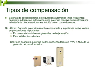 Tipos de compensación
 Baterías de condensadores de regulación automática (más frecuente):
permite la adaptación automática de la potencia reactiva suministrada por
la batería de condensadores en función de un cos φ deseado.
Se utilizan: Donde la potencian reactiva consumida y la potencia activa varían
en proporciones importantes:
 En barras de los tableros generales de baja tensión.
 Para salidas importantes.
Conviene cuando la potencia de los condensadores en KVAr > 15% de la
potencia del transformador
 