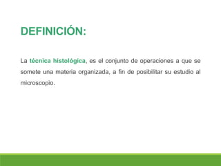 DEFINICIÓN:
La técnica histológica, es el conjunto de operaciones a que se
somete una materia organizada, a fin de posibilitar su estudio al
microscopio.
 
