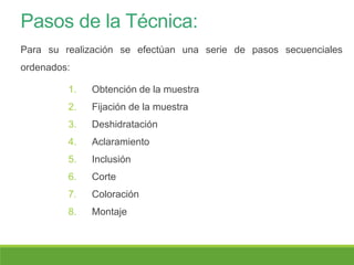 Pasos de la Técnica:
1. Obtención de la muestra
2. Fijación de la muestra
3. Deshidratación
4. Aclaramiento
5. Inclusión
6. Corte
7. Coloración
8. Montaje
Para su realización se efectúan una serie de pasos secuenciales
ordenados:
 