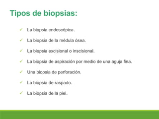 Tipos de biopsias:
 La biopsia endoscópica.
 La biopsia de la médula ósea.
 La biopsia excisional o inscisional.
 La biopsia de aspiración por medio de una aguja fina.
 Una biopsia de perforación.
 La biopsia de raspado.
 La biopsia de la piel.
 