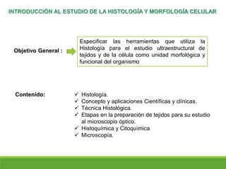  Histología.
 Concepto y aplicaciones Científicas y clínicas.
 Técnica Histológica.
 Etapas en la preparación de tejidos para su estudio
al microscopio óptico.
 Histoquímica y Citoquímica
 Microscopía.
INTRODUCCIÓN AL ESTUDIO DE LA HISTOLOGÍA Y MORFOLOGÍA CELULAR
Objetivo General :
Especificar las herramientas que utiliza la
Histología para el estudio ultraestructural de
tejidos y de la célula como unidad morfológica y
funcional del organismo
Contenido:
 