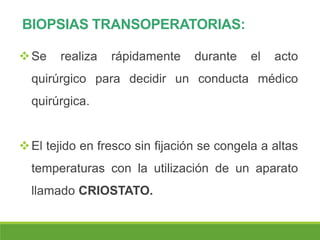 BIOPSIAS TRANSOPERATORIAS:
Se realiza rápidamente durante el acto
quirúrgico para decidir un conducta médico
quirúrgica.
El tejido en fresco sin fijación se congela a altas
temperaturas con la utilización de un aparato
llamado CRIOSTATO.
 
