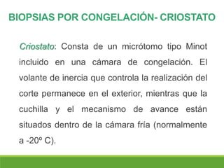 BIOPSIAS POR CONGELACIÓN- CRIOSTATO
Criostato: Consta de un micrótomo tipo Minot
incluido en una cámara de congelación. El
volante de inercia que controla la realización del
corte permanece en el exterior, mientras que la
cuchilla y el mecanismo de avance están
situados dentro de la cámara fría (normalmente
a -20º C).
 