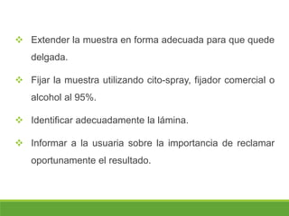  Extender la muestra en forma adecuada para que quede
delgada.
 Fijar la muestra utilizando cito-spray, fijador comercial o
alcohol al 95%.
 Identificar adecuadamente la lámina.
 Informar a la usuaria sobre la importancia de reclamar
oportunamente el resultado.
 