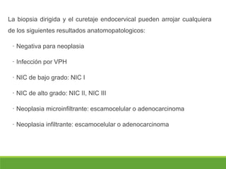 La biopsia dirigida y el curetaje endocervical pueden arrojar cualquiera
de los siguientes resultados anatomopatologicos:
· Negativa para neoplasia
· Infección por VPH
· NIC de bajo grado: NIC I
· NIC de alto grado: NIC II, NIC III
· Neoplasia microinfiltrante: escamocelular o adenocarcinoma
· Neoplasia infiltrante: escamocelular o adenocarcinoma
 
