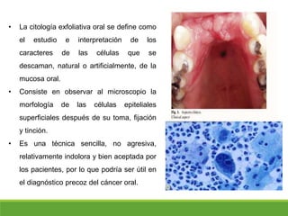 • La citología exfoliativa oral se define como
el estudio e interpretación de los
caracteres de las células que se
descaman, natural o artificialmente, de la
mucosa oral.
• Consiste en observar al microscopio la
morfología de las células epiteliales
superficiales después de su toma, fijación
y tinción.
• Es una técnica sencilla, no agresiva,
relativamente indolora y bien aceptada por
los pacientes, por lo que podría ser útil en
el diagnóstico precoz del cáncer oral.
 