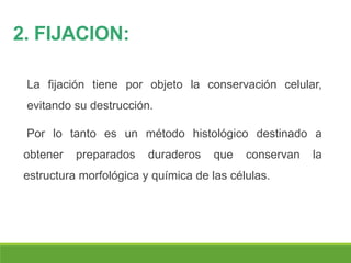 2. FIJACION:
La fijación tiene por objeto la conservación celular,
evitando su destrucción.
Por lo tanto es un método histológico destinado a
obtener preparados duraderos que conservan la
estructura morfológica y química de las células.
 