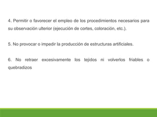 4. Permitir o favorecer el empleo de los procedimientos necesarios para
su observación ulterior (ejecución de cortes, coloración, etc.).
5. No provocar o impedir la producción de estructuras artificiales.
6. No retraer excesivamente los tejidos ni volverlos friables o
quebradizos
 