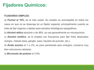 Fijadores Químicos:
FIJADORES SIMPLES:
a) Formol al 10%, es el más usado. Su empleo es aconsejable en todos los
casos en que no se disponga de un fijador especial, principalmente cuando se
trata de fijar órganos o tejidos para estudios histológicos topográficos.
b) Alcohol etílico absoluto o de 96%, se usa generalmente en microquímica.
c) Alcohol metílico, se lo emplea con frecuencia para fijar frotis desecados
(sangre, médula ósea, ganglio, bazo, líquidos de punción, etc.).
d) Ácido ósmico al 1 o 2%, es poco penetrante pero enérgico, conserva muy
bien estructuras celulares.
e) Bicromato de potasio al 3-5%.
 