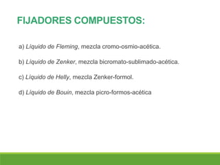 FIJADORES COMPUESTOS:
a) Líquido de Fleming, mezcla cromo-osmio-acética.
b) Líquido de Zenker, mezcla bicromato-sublimado-acética.
c) Líquido de Helly, mezcla Zenker-formol.
d) Líquido de Bouin, mezcla picro-formos-acética
 