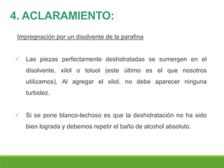 4. ACLARAMIENTO:
Impregnación por un disolvente de la parafina
 Las piezas perfectamente deshidratadas se sumergen en el
disolvente, xilol o toluol (este último es el que nosotros
utilizamos). Al agregar el xilol, no debe aparecer ninguna
turbidez.
 Si se pone blanco-lechoso es que la deshidratación no ha sido
bien lograda y debemos repetir el baño de alcohol absoluto.
 