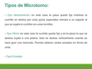 Tipos de Microtomo:
- Tipo deslizamiento: en este caso la pieza queda fija mientras la
cuchilla se desliza por unas guías especiales merced a un soporte al
que se sujeta la cuchilla con unos tornillos.
- Tipo Minot: en este caso la cuchilla queda fija y es la pieza la que se
desliza sujeta a una platina, ésta se desliza verticalmente cuando se
hace girar una manivela. Permite obtener cortes seriados en forma de
cinta.
- Tipo Criostato
 