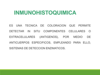 INMUNOHISTOQUIMICA
ES UNA TECNICA DE COLORACION QUE PERMITE
DETECTAR IN SITU COMPONENTES CELULARES O
EXTRACELULARES (ANTIGENOS), POR MEDIO DE
ANTICUERPOS ESPECIFICOS, EMPLEANDO PARA ELLO,
SISTEMAS DE DETECCION ENZIMATICOS.
 