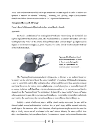 10
Phase III is to demonstrate collection of eye-movement and EEG signals in order to answer the
question of whether the different “searching”, “planning”, and “guiding” stages of a movement-
control task induce distinct eye-movement + EEG signatures from the user.
Design and Research Strategy
Phase I: Proof-of-Concept of Testing Interface using Haptics Signals
Approach:
In Phase I a test interface will be designed in Unity and verified using eye-movement and
haptics signals from the Phantom Omni. The Phantom Omni is an intuitive device that allows the
user to physically “write” in the air and displays the result on a screen (Figure 3). It provides six
degrees of positional sensing (x, y, z, pitch, roll, and yaw) and is already functionalized with Unity
in the BioRobotics Lab.
The Phantom Omni mimics a natural writing device so it is easy to use and provides a way
to quickly test the interface without the added complexity of obtaining EMG signals or requiring
a user to learn EEG control. The testing interface will present the user with a game involving 1)
searching the screen for various objects, 2) planning a route between two or more objects as well
as around obstacles, and 3) guiding a cursor using a combination of eye-movements and haptics
signals from the Phantom Omni. The preliminary design will be based on the “center-out” game
scheme, common in gaze-driven movement, which places a cursor at the center of several objects
and requires the user to move the cursor toward one or more of these objects (Figure 3).
Initially, a circle of different objects will be placed on the screen and the user will be
allowed to look around and note their locations. Next, a “goal” object will be revealed indicating
which objects the user must select with the cursor, allowing the user to plan a route between the
objects. Finally, the cursor will be released to the user’s control allowing the user to guide it from
object-to-object along their pre-planned path. Eye-movement signals and positional information
Figure 3: The Phantom Omni
device allows the user to write
in the air and displays the
result in Unity as well as
controls cursor movement
 
