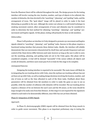 11
from the Phantom Omni will be collected throughout the task. The design process for the testing
interface will involve varying the size, location, number, and type of objects to be collected, the
number of obstacles, the time devoted to the “searching”, “planning”, and “guiding” tasks, and the
arrangement of icons. The “goal object” image will be placed in order to make it the least
distracting as possible to the user. Although the center-out scheme is a well-tested technique in
studying movement control, other arrangements of icons and obstacles may be considered in
order to determine the best method for obtaining “searching”, “planning”, and “guiding” eye-
movement and haptics signals. At this phase, testing will primarily be done on lab members.
Deliverables:
Phase I will produce an interface in Unity designed to promote eye-movement and haptics
signals related to “searching”, “planning”, and “guiding” tasks. Success in this phase requires a
functional testing interface that presents these distinct tasks. Ideally, the interface will reliably
demonstrate that eye-movements (characterized by dwell time and saccade frequency) and user
control of the Omni device differ between each task; however as long as the user is able to carry
out the searching, planning, and guiding tasks set out in the Unity game, this phase will be
considered complete. A trial will be deemed “successful” if the cursor collects all objects and
avoids all obstacles, and three users must pass 8 of 10 trials for this stage to be complete.
Anticipated Outcome
Designing the testing interface is expected to be successful. The main issues will likely be
in integrating the eye-tracking device with Unity, since the myGaze eye-tracking software has not
yet been set up with Unity, as well as making design decisions involving the location, number, and
size of icons as well as the time allocated to each of the three tasks. Feedback about these
parameters will be obtained from lab members in order to make the game as easy to use as
possible, while the number of collisions with obstacles will be recorded. The eye-tracking device
requires a distance of 60 cm between the user’s eyes and the IR sensor, so the icons should be
large enough to be easily seen from that distance. At this stage it is not required for the signatures
related to each task to be demonstrably different, since EEG has not yet been obtained.
Phase II: Integration of EMG Signals
Approach:
In Phase II, electromyography (EMG) signals will be obtained from the bicep muscle in
order to guide cursor movement. This phase is an important preliminary step in testing the
 