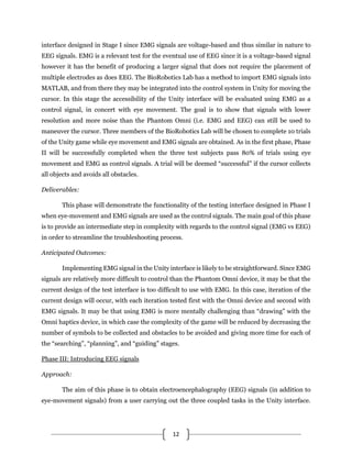 12
interface designed in Stage I since EMG signals are voltage-based and thus similar in nature to
EEG signals. EMG is a relevant test for the eventual use of EEG since it is a voltage-based signal
however it has the benefit of producing a larger signal that does not require the placement of
multiple electrodes as does EEG. The BioRobotics Lab has a method to import EMG signals into
MATLAB, and from there they may be integrated into the control system in Unity for moving the
cursor. In this stage the accessibility of the Unity interface will be evaluated using EMG as a
control signal, in concert with eye movement. The goal is to show that signals with lower
resolution and more noise than the Phantom Omni (i.e. EMG and EEG) can still be used to
maneuver the cursor. Three members of the BioRobotics Lab will be chosen to complete 10 trials
of the Unity game while eye movement and EMG signals are obtained. As in the first phase, Phase
II will be successfully completed when the three test subjects pass 80% of trials using eye
movement and EMG as control signals. A trial will be deemed “successful” if the cursor collects
all objects and avoids all obstacles.
Deliverables:
This phase will demonstrate the functionality of the testing interface designed in Phase I
when eye-movement and EMG signals are used as the control signals. The main goal of this phase
is to provide an intermediate step in complexity with regards to the control signal (EMG vs EEG)
in order to streamline the troubleshooting process.
Anticipated Outcomes:
Implementing EMG signal in the Unity interface is likely to be straightforward. Since EMG
signals are relatively more difficult to control than the Phantom Omni device, it may be that the
current design of the test interface is too difficult to use with EMG. In this case, iteration of the
current design will occur, with each iteration tested first with the Omni device and second with
EMG signals. It may be that using EMG is more mentally challenging than “drawing” with the
Omni haptics device, in which case the complexity of the game will be reduced by decreasing the
number of symbols to be collected and obstacles to be avoided and giving more time for each of
the “searching”, “planning”, and “guiding” stages.
Phase III: Introducing EEG signals
Approach:
The aim of this phase is to obtain electroencephalography (EEG) signals (in addition to
eye-movement signals) from a user carrying out the three coupled tasks in the Unity interface.
 