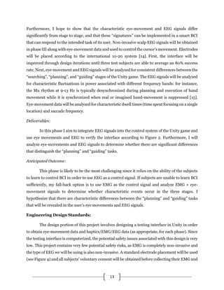 13
Furthermore, I hope to show that the characteristic eye-movement and EEG signals differ
significantly from stage to stage, and that these “signatures” can be implemented in a smart BCI
that can respond to the intended task of its user. Non-invasive scalp EEG signals will be obtained
in phase III along with eye-movement data and used to control the cursor’s movement. Electrodes
will be placed according to the international 10-20 system [14]. First, the interface will be
improved through design iterations until three test subjects are able to average an 80% success
rate. Next, eye-movement and EEG signals will be analyzed for consistent differences between the
“searching”, “planning”, and “guiding” stages of the Unity game. The EEG signals will be analyzed
for characteristic fluctuations in power associated with different frequency bands: for instance,
the Mu rhythm at 9-13 Hz is typically desynchronized during planning and execution of hand
movement while it is synchronized when real or imagined hand-movement is suppressed [15].
Eye-movement data will be analyzed for characteristic dwell times (time spent focusing on a single
location) and saccade frequency.
Deliverables:
In this phase I aim to integrate EEG signals into the control system of the Unity game and
use eye movements and EEG to verify the interface according to Figure 2. Furthermore, I will
analyze eye-movements and EEG signals to determine whether there are significant differences
that distinguish the “planning” and “guiding” tasks.
Anticipated Outcome:
This phase is likely to be the most challenging since it relies on the ability of the subjects
to learn to control BCI in order to use EEG as a control signal. If subjects are unable to learn BCI
sufficiently, my fall-back option is to use EMG as the control signal and analyze EMG + eye-
movement signals to determine whether characteristic events occur in the three stages. I
hypothesize that there are characteristic differences between the “planning” and “guiding” tasks
that will be revealed in the user’s eye movements and EEG signals.
Engineering Design Standards:
The design portion of this project involves designing a testing interface in Unity in order
to obtain eye-movement data and haptics/EMG/EEG data (as appropriate, for each phase). Since
the testing interface is computerized, the potential safety issues associated with this design is very
low. This project contains very few potential safety risks, as EMG is completely non-invasive and
the type of EEG we will be using is also non-invasive. A standard electrode placement will be used
(see Figure 4) and all subjects’ voluntary consent will be obtained before collecting their EMG and
 