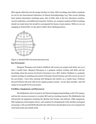 14
EEG signals while they test the design interface in Unity. EEG recordings must follow standards
set out by the International Federation of Clinical Neurophysiology [14]. This involve labeling
basic patient information including name, date of birth, date of the test, laboratory numbers,
current medication, and additional comments. Further, any computer analysis of EEG recordings
should not stand alone but should be accompanied by human visual analysis. While we are not
engaging in clinical EEG, we also plan to follow these labeling practices.
Figure 4: Standard EEG electrode placement [14]
Key Personnel:
Margaret Thompson and Andrew Haddock will oversee my project and advise me on at
least a weekly basis. Margaret Thompson is a graduate student working with BCIs and has
knowledge about the process involved in learning to use a BCI. Andrew Haddock is a graduate
student working on modeling and control of Dynamic Neural Systems and will oversee my use of
the eye-tracker. I have been meeting with Margaret and Andrew on a weekly basis. Professor
Howard Chizeck will meet with me for regular progress reports –no less than monthly—and will
assign me my grade for the 402 project.
Facilities, Equipment, and Resources
The BioRobotics Lab is located in the Electrical Engineering building on the UW campus,
and has the resources necessary to conduct BCI and eye-tracking research. The BioRobotics Lab
will provide all equipment including the MyGaze Eye-Tracker and software, EMG equipment,
EEG equipment, Omni haptics device, and computer for designing the Unity interface and signal
processing. I will use both MATLAB and Unity which I have downloaded on my own computer for
work both inside and outside of lab.
 