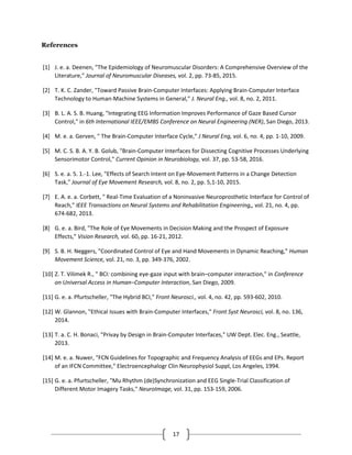 17
References
[1] J. e. a. Deenen, "The Epidemiology of Neuromuscular Disorders: A Comprehensive Overview of the
Literature," Journal of Neuromuscular Diseases, vol. 2, pp. 73-85, 2015.
[2] T. K. C. Zander, "Toward Passive Brain-Computer Interfaces: Applying Brain-Computer Interface
Technology to Human-Machine Systems in General," J. Neural Eng., vol. 8, no. 2, 2011.
[3] B. L. A. S. B. Huang, "Integrating EEG Information Improves Performance of Gaze Based Cursor
Control," in 6th International IEEE/EMBS Conference on Neural Engineering (NER), San Diego, 2013.
[4] M. e. a. Gerven, " The Brain-Computer Interface Cycle," J Neural Eng, vol. 6, no. 4, pp. 1-10, 2009.
[5] M. C. S. B. A. Y. B. Golub, "Brain-Computer Interfaces for Dissecting Cognitive Processes Underlying
Sensorimotor Control," Current Opinion in Neurobiology, vol. 37, pp. 53-58, 2016.
[6] S. e. a. 5. 1.-1. Lee, "Effects of Search Intent on Eye-Movement Patterns in a Change Detection
Task," Journal of Eye Movement Research, vol. 8, no. 2, pp. 5,1-10, 2015.
[7] E. A. e. a. Corbett, " Real-Time Evaluation of a Noninvasive Neuroprosthetic Interface for Control of
Reach," IEEE Transactions on Neural Systems and Rehabilitation Engineering,, vol. 21, no. 4, pp.
674-682, 2013.
[8] G. e. a. Bird, "The Role of Eye Movements in Decision Making and the Prospect of Exposure
Effects," Vision Research, vol. 60, pp. 16-21, 2012.
[9] S. B. H. Neggers, "Coordinated Control of Eye and Hand Movements in Dynamic Reaching," Human
Movement Science, vol. 21, no. 3, pp. 349-376, 2002.
[10] Z. T. Vilimek R., " BCI: combining eye-gaze input with brain–computer interaction," in Conference
on Universal Access in Human–Computer Interaction, San Diego, 2009.
[11] G. e. a. Pfurtscheller, "The Hybrid BCI," Front Neurosci., vol. 4, no. 42, pp. 593-602, 2010.
[12] W. Glannon, "Ethical Issues with Brain-Computer Interfaces," Front Syst Neurosci, vol. 8, no. 136,
2014.
[13] T. a. C. H. Bonaci, "Privay by Design in Brain-Computer Interfaces," UW Dept. Elec. Eng., Seattle,
2013.
[14] M. e. a. Nuwer, "FCN Guidelines for Topographic and Frequency Analysis of EEGs and EPs. Report
of an IFCN Committee," Electroencephalogr Clin Neurophysiol Suppl, Los Angeles, 1994.
[15] G. e. a. Pfurtscheller, "Mu Rhythm (de)Synchronization and EEG Single-Trial Classification of
Different Motor Imagery Tasks," NeuroImage, vol. 31, pp. 153-159, 2006.
 