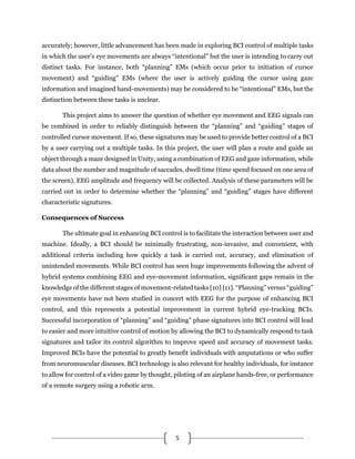 5
accurately; however, little advancement has been made in exploring BCI control of multiple tasks
in which the user’s eye movements are always “intentional” but the user is intending to carry out
distinct tasks. For instance, both “planning” EMs (which occur prior to initiation of cursor
movement) and “guiding” EMs (where the user is actively guiding the cursor using gaze
information and imagined hand-movements) may be considered to be “intentional” EMs, but the
distinction between these tasks is unclear.
This project aims to answer the question of whether eye movement and EEG signals can
be combined in order to reliably distinguish between the “planning” and “guiding” stages of
controlled cursor movement. If so, these signatures may be used to provide better control of a BCI
by a user carrying out a multiple tasks. In this project, the user will plan a route and guide an
object through a maze designed in Unity, using a combination of EEG and gaze information, while
data about the number and magnitude of saccades, dwell time (time spend focused on one area of
the screen), EEG amplitude and frequency will be collected. Analysis of these parameters will be
carried out in order to determine whether the “planning” and “guiding” stages have different
characteristic signatures.
Consequences of Success
The ultimate goal in enhancing BCI control is to facilitate the interaction between user and
machine. Ideally, a BCI should be minimally frustrating, non-invasive, and convenient, with
additional criteria including how quickly a task is carried out, accuracy, and elimination of
unintended movements. While BCI control has seen huge improvements following the advent of
hybrid systems combining EEG and eye-movement information, significant gaps remain in the
knowledge of the different stages of movement-related tasks [10] [11]. “Planning” versus “guiding”
eye movements have not been studied in concert with EEG for the purpose of enhancing BCI
control, and this represents a potential improvement in current hybrid eye-tracking BCIs.
Successful incorporation of “planning” and “guiding” phase signatures into BCI control will lead
to easier and more intuitive control of motion by allowing the BCI to dynamically respond to task
signatures and tailor its control algorithm to improve speed and accuracy of movement tasks.
Improved BCIs have the potential to greatly benefit individuals with amputations or who suffer
from neuromuscular diseases. BCI technology is also relevant for healthy individuals, for instance
to allow for control of a video game by thought, piloting of an airplane hands-free, or performance
of a remote surgery using a robotic arm.
 