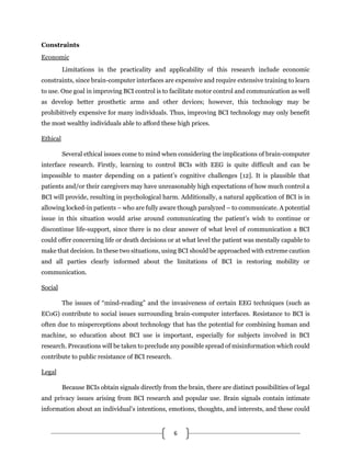 6
Constraints
Economic
Limitations in the practicality and applicability of this research include economic
constraints, since brain-computer interfaces are expensive and require extensive training to learn
to use. One goal in improving BCI control is to facilitate motor control and communication as well
as develop better prosthetic arms and other devices; however, this technology may be
prohibitively expensive for many individuals. Thus, improving BCI technology may only benefit
the most wealthy individuals able to afford these high prices.
Ethical
Several ethical issues come to mind when considering the implications of brain-computer
interface research. Firstly, learning to control BCIs with EEG is quite difficult and can be
impossible to master depending on a patient’s cognitive challenges [12]. It is plausible that
patients and/or their caregivers may have unreasonably high expectations of how much control a
BCI will provide, resulting in psychological harm. Additionally, a natural application of BCI is in
allowing locked-in patients – who are fully aware though paralyzed – to communicate. A potential
issue in this situation would arise around communicating the patient’s wish to continue or
discontinue life-support, since there is no clear answer of what level of communication a BCI
could offer concerning life or death decisions or at what level the patient was mentally capable to
make that decision. In these two situations, using BCI should be approached with extreme caution
and all parties clearly informed about the limitations of BCI in restoring mobility or
communication.
Social
The issues of “mind-reading” and the invasiveness of certain EEG techniques (such as
ECoG) contribute to social issues surrounding brain-computer interfaces. Resistance to BCI is
often due to misperceptions about technology that has the potential for combining human and
machine, so education about BCI use is important, especially for subjects involved in BCI
research. Precautions will be taken to preclude any possible spread of misinformation which could
contribute to public resistance of BCI research.
Legal
Because BCIs obtain signals directly from the brain, there are distinct possibilities of legal
and privacy issues arising from BCI research and popular use. Brain signals contain intimate
information about an individual’s intentions, emotions, thoughts, and interests, and these could
 