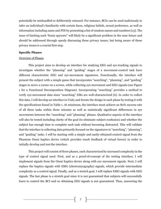 7
potentially be mishandled or deliberately misused. For instance, BCIs can be used maliciously to
infer an individual’s familiarity with certain faces, religious beliefs, sexual preference, as well as
information including name and PIN by presenting a list of random names and numbers [13]. The
issue of limiting such “brain spyware” will likely be a significant problem in the near future and
should be addressed through openly discussing these privacy issues, but being aware of these
privacy issues is a crucial first step.
Specific Phases
Overview of Phases
This project aims to develop an interface for studying EEG and eye-tracking signals to
investigate whether the “planning” and “guiding” stages of a movement-control task have
different characteristic EEG and eye-movement signatures. Functionally, the interface will
present the subject with a simple game that incorporates “searching”, “planning”, and “guiding”
stages to move a cursor on a screen, while collecting eye-movement and EEG signals (see Figure
1 for a Functional Decomposition Diagram). Incorporating “searching” provides a method to
verify eye-movement data since “searching” EMs are well-characterized [6]. In order to collect
this data, I will develop an interface in Unity and iterate the design in each phase by testing it with
the specifications found in Table 1. At minimum, the interface must achieve an 80% success rate
of all three tasks within three minutes as well as statistically significant differences in eye
movements between the “searching” and “planning” phases. Qualitative aspects of the interface
will also be tested including clarity of the goal (to eliminate subject confusion) and whether the
subject has enough time to complete each task without becoming distracted. This will validate
that the interface is collecting data primarily focused on the signatures in “searching”, “planning”,
and “guiding” tasks. I will be starting with a simple and easily-obtained control signal from the
Phantom Omni haptics device (which provides touch feedback of virtual forces) in order to
initially develop and test the interface.
This project will consist of three phases, each characterized by increased complexity in the
type of control signal used. First, and as a proof-of-concept of the testing interface, I will
implement signals from the Omni haptics device along with eye movement signals. Next, I will
replace the haptics signals with EMG (electromyography) signals, which provide intermediate
complexity as a control signal. Finally, and as a stretch goal, I will replace EMG signals with EEG
signals. The last phase is a stretch goal since it is not guaranteed that subjects will successfully
learn to control the BCI and so obtaining EEG signals is not guaranteed. Thus, answering the
 