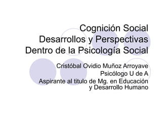 Cognición Social
  Desarrollos y Perspectivas
Dentro de la Psicología Social
         Cristóbal Ovidio Muñoz Arroyave
                           Psicólogo U de A
   Aspirante al titulo de Mg. en Educación
                       y Desarrollo Humano
 