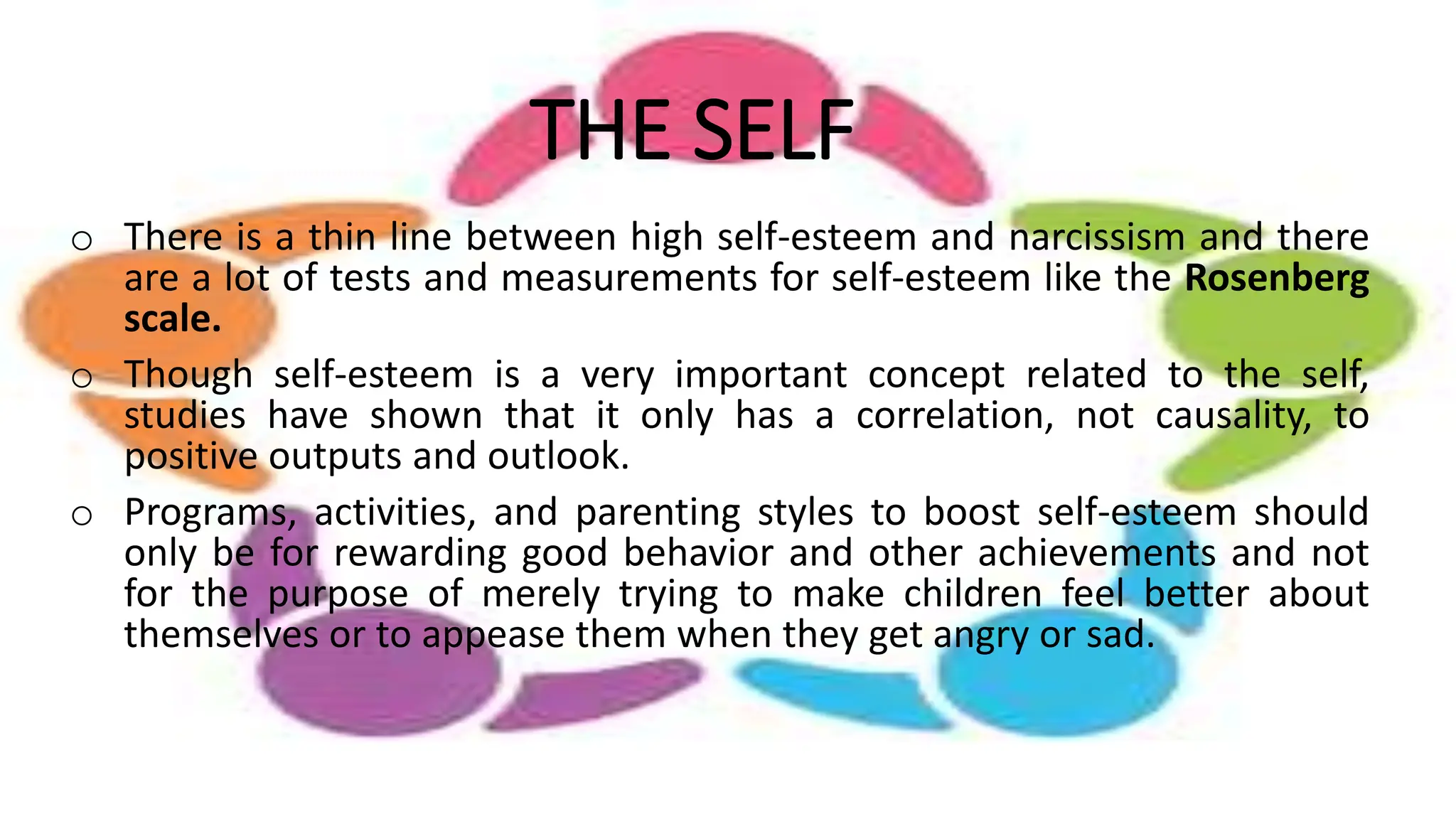 THE SELF
o There is a thin line between high self-esteem and narcissism and there
are a lot of tests and measurements for self-esteem like the Rosenberg
scale.
o Though self-esteem is a very important concept related to the self,
studies have shown that it only has a correlation, not causality, to
positive outputs and outlook.
o Programs, activities, and parenting styles to boost self-esteem should
only be for rewarding good behavior and other achievements and not
for the purpose of merely trying to make children feel better about
themselves or to appease them when they get angry or sad.
 