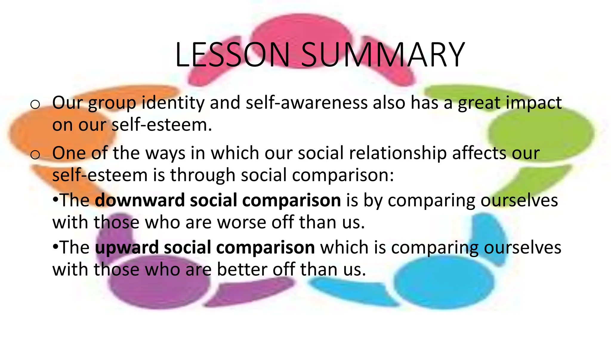 LESSON SUMMARY
o Our group identity and self-awareness also has a great impact
on our self-esteem.
o One of the ways in which our social relationship affects our
self-esteem is through social comparison:
•The downward social comparison is by comparing ourselves
with those who are worse off than us.
•The upward social comparison which is comparing ourselves
with those who are better off than us.
 