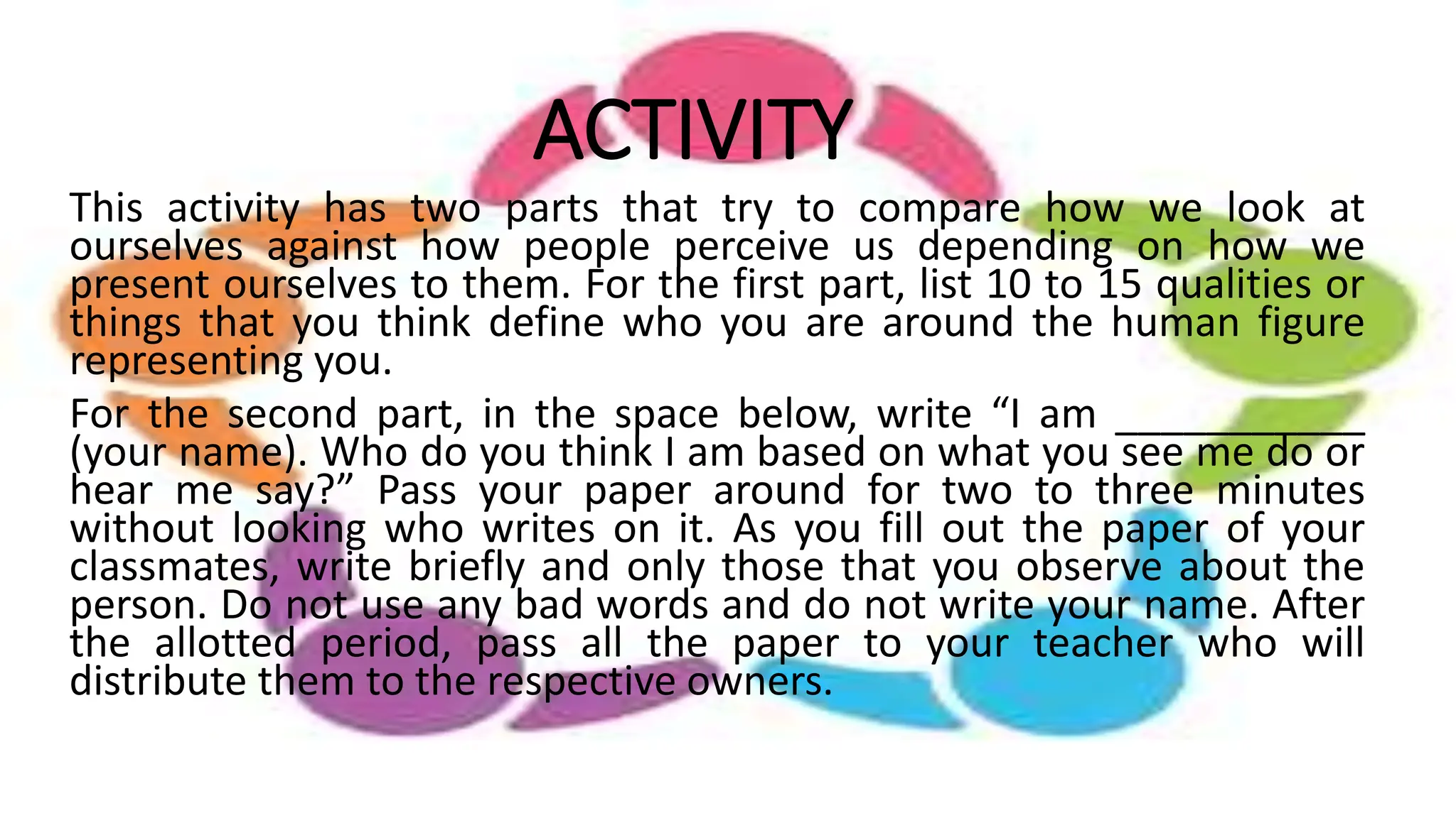 ACTIVITY
This activity has two parts that try to compare how we look at
ourselves against how people perceive us depending on how we
present ourselves to them. For the first part, list 10 to 15 qualities or
things that you think define who you are around the human figure
representing you.
For the second part, in the space below, write “I am ___________
(your name). Who do you think I am based on what you see me do or
hear me say?” Pass your paper around for two to three minutes
without looking who writes on it. As you fill out the paper of your
classmates, write briefly and only those that you observe about the
person. Do not use any bad words and do not write your name. After
the allotted period, pass all the paper to your teacher who will
distribute them to the respective owners.
 
