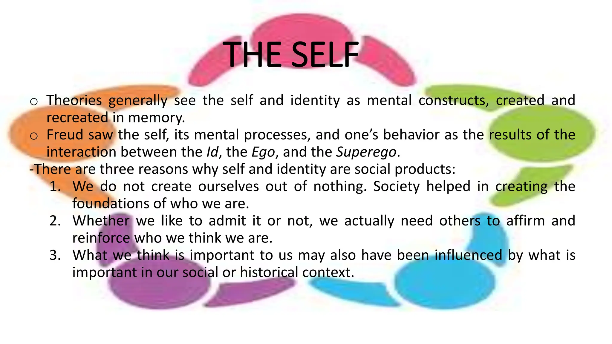 THE SELF
o Theories generally see the self and identity as mental constructs, created and
recreated in memory.
o Freud saw the self, its mental processes, and one’s behavior as the results of the
interaction between the Id, the Ego, and the Superego.
-There are three reasons why self and identity are social products:
1. We do not create ourselves out of nothing. Society helped in creating the
foundations of who we are.
2. Whether we like to admit it or not, we actually need others to affirm and
reinforce who we think we are.
3. What we think is important to us may also have been influenced by what is
important in our social or historical context.
 