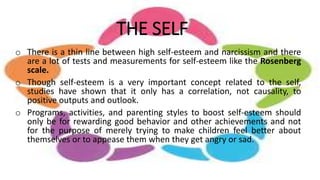 THE SELF
o There is a thin line between high self-esteem and narcissism and there
are a lot of tests and measurements for self-esteem like the Rosenberg
scale.
o Though self-esteem is a very important concept related to the self,
studies have shown that it only has a correlation, not causality, to
positive outputs and outlook.
o Programs, activities, and parenting styles to boost self-esteem should
only be for rewarding good behavior and other achievements and not
for the purpose of merely trying to make children feel better about
themselves or to appease them when they get angry or sad.
 