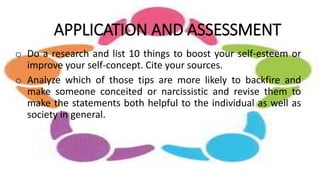 APPLICATION AND ASSESSMENT
o Do a research and list 10 things to boost your self-esteem or
improve your self-concept. Cite your sources.
o Analyze which of those tips are more likely to backfire and
make someone conceited or narcissistic and revise them to
make the statements both helpful to the individual as well as
society in general.
 