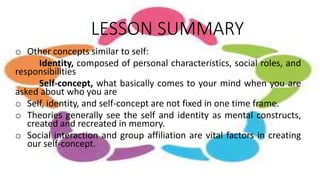 LESSON SUMMARY
o Other concepts similar to self:
Identity, composed of personal characteristics, social roles, and
responsibilities
Self-concept, what basically comes to your mind when you are
asked about who you are
o Self, identity, and self-concept are not fixed in one time frame.
o Theories generally see the self and identity as mental constructs,
created and recreated in memory.
o Social interaction and group affiliation are vital factors in creating
our self-concept.
 