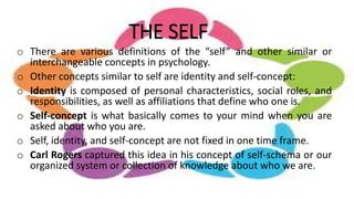 THE SELF
o There are various definitions of the “self” and other similar or
interchangeable concepts in psychology.
o Other concepts similar to self are identity and self-concept:
o Identity is composed of personal characteristics, social roles, and
responsibilities, as well as affiliations that define who one is.
o Self-concept is what basically comes to your mind when you are
asked about who you are.
o Self, identity, and self-concept are not fixed in one time frame.
o Carl Rogers captured this idea in his concept of self-schema or our
organized system or collection of knowledge about who we are.
 