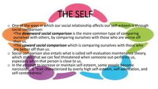 THE SELF
o One of the ways in which our social relationship affects our self-esteem is through
social comparison:
•The downward social comparison is the more common type of comparing
ourselves with others, by comparing ourselves with those who are worse off
than us.
•The upward social comparison which is comparing ourselves with those who
are better off than us.
o Social comparison also entails what is called self-evaluation maintenance theory,
which states that we can feel threatened when someone out-performs us,
especially when that person is close to us.
o In the attempt to increase or maintain self-esteem, some people become
narcissistic, a “trait characterized by overly high self-esteem, self-admiration, and
self-centeredness.”
 