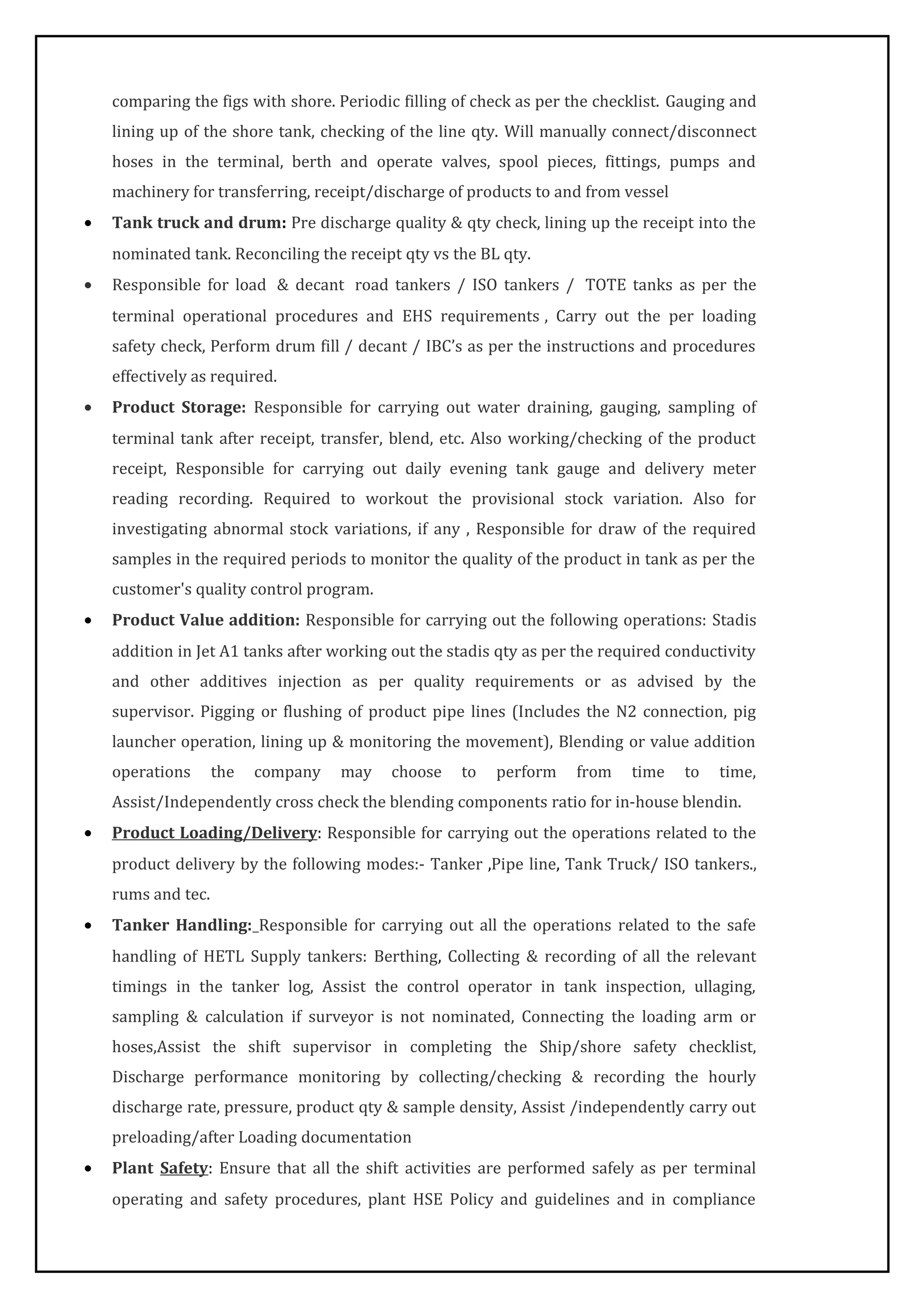 comparing the figs with shore. Periodic filling of check as per the checklist. Gauging and
lining up of the shore tank, checking of the line qty. Will manually connect/disconnect
hoses in the terminal, berth and operate valves, spool pieces, fittings, pumps and
machinery for transferring, receipt/discharge of products to and from vessel
• Tank truck and drum: Pre discharge quality & qty check, lining up the receipt into the
nominated tank. Reconciling the receipt qty vs the BL qty.
• Responsible for load & decant road tankers / ISO tankers / TOTE tanks as per the
terminal operational procedures and EHS requirements , Carry out the per loading
safety check, Perform drum fill / decant / IBC’s as per the instructions and procedures
effectively as required.
• Product Storage: Responsible for carrying out water draining, gauging, sampling of
terminal tank after receipt, transfer, blend, etc. Also working/checking of the product
receipt, Responsible for carrying out daily evening tank gauge and delivery meter
reading recording. Required to workout the provisional stock variation. Also for
investigating abnormal stock variations, if any , Responsible for draw of the required
samples in the required periods to monitor the quality of the product in tank as per the
customer's quality control program.
• Product Value addition: Responsible for carrying out the following operations: Stadis
addition in Jet A1 tanks after working out the stadis qty as per the required conductivity
and other additives injection as per quality requirements or as advised by the
supervisor. Pigging or flushing of product pipe lines (Includes the N2 connection, pig
launcher operation, lining up & monitoring the movement), Blending or value addition
operations the company may choose to perform from time to time,
Assist/Independently cross check the blending components ratio for in-house blendin.
• Product Loading/Delivery: Responsible for carrying out the operations related to the
product delivery by the following modes:- Tanker ,Pipe line, Tank Truck/ ISO tankers.,
rums and tec.
• Tanker Handling: Responsible for carrying out all the operations related to the safe
handling of HETL Supply tankers: Berthing, Collecting & recording of all the relevant
timings in the tanker log, Assist the control operator in tank inspection, ullaging,
sampling & calculation if surveyor is not nominated, Connecting the loading arm or
hoses,Assist the shift supervisor in completing the Ship/shore safety checklist,
Discharge performance monitoring by collecting/checking & recording the hourly
discharge rate, pressure, product qty & sample density, Assist /independently carry out
preloading/after Loading documentation
• Plant Safety: Ensure that all the shift activities are performed safely as per terminal
operating and safety procedures, plant HSE Policy and guidelines and in compliance
 