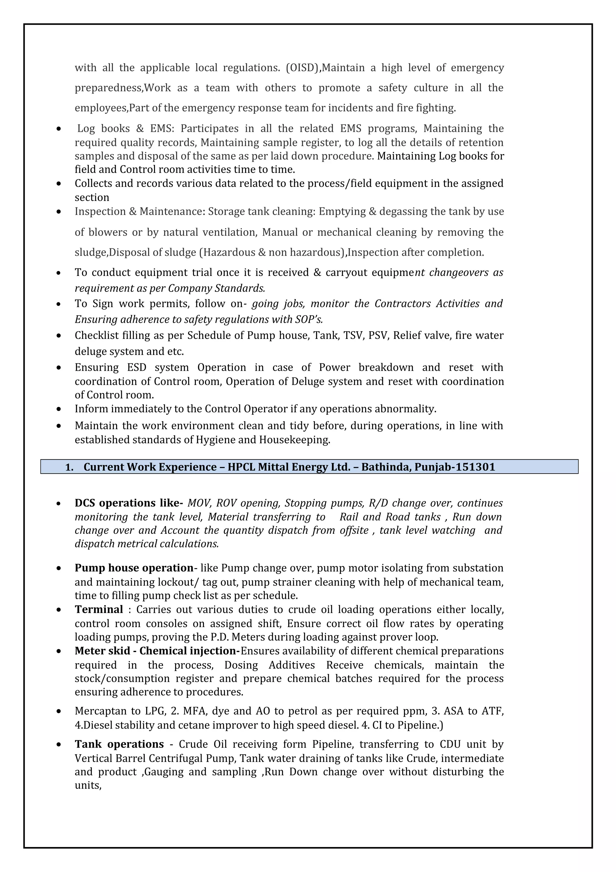 with all the applicable local regulations. (OISD),Maintain a high level of emergency
preparedness,Work as a team with others to promote a safety culture in all the
employees,Part of the emergency response team for incidents and fire fighting.
• Log books & EMS: Participates in all the related EMS programs, Maintaining the
required quality records, Maintaining sample register, to log all the details of retention
samples and disposal of the same as per laid down procedure. Maintaining Log books for
field and Control room activities time to time.
• Collects and records various data related to the process/field equipment in the assigned
section
• Inspection & Maintenance: Storage tank cleaning: Emptying & degassing the tank by use
of blowers or by natural ventilation, Manual or mechanical cleaning by removing the
sludge,Disposal of sludge (Hazardous & non hazardous),Inspection after completion.
• To conduct equipment trial once it is received & carryout equipment changeovers as
requirement as per Company Standards.
• To Sign work permits, follow on- going jobs, monitor the Contractors Activities and
Ensuring adherence to safety regulations with SOP’s.
• Checklist filling as per Schedule of Pump house, Tank, TSV, PSV, Relief valve, fire water
deluge system and etc.
• Ensuring ESD system Operation in case of Power breakdown and reset with
coordination of Control room, Operation of Deluge system and reset with coordination
of Control room.
• Inform immediately to the Control Operator if any operations abnormality.
• Maintain the work environment clean and tidy before, during operations, in line with
established standards of Hygiene and Housekeeping.
1. Current Work Experience – HPCL Mittal Energy Ltd. – Bathinda, Punjab-151301
• DCS operations like- MOV, ROV opening, Stopping pumps, R/D change over, continues
monitoring the tank level, Material transferring to Rail and Road tanks , Run down
change over and Account the quantity dispatch from offsite , tank level watching and
dispatch metrical calculations.
• Pump house operation- like Pump change over, pump motor isolating from substation
and maintaining lockout/ tag out, pump strainer cleaning with help of mechanical team,
time to filling pump check list as per schedule.
• Terminal : Carries out various duties to crude oil loading operations either locally,
control room consoles on assigned shift, Ensure correct oil flow rates by operating
loading pumps, proving the P.D. Meters during loading against prover loop.
• Meter skid - Chemical injection-Ensures availability of different chemical preparations
required in the process, Dosing Additives Receive chemicals, maintain the
stock/consumption register and prepare chemical batches required for the process
ensuring adherence to procedures.
• Mercaptan to LPG, 2. MFA, dye and AO to petrol as per required ppm, 3. ASA to ATF,
4.Diesel stability and cetane improver to high speed diesel. 4. CI to Pipeline.)
• Tank operations - Crude Oil receiving form Pipeline, transferring to CDU unit by
Vertical Barrel Centrifugal Pump, Tank water draining of tanks like Crude, intermediate
and product ,Gauging and sampling ,Run Down change over without disturbing the
units,
 