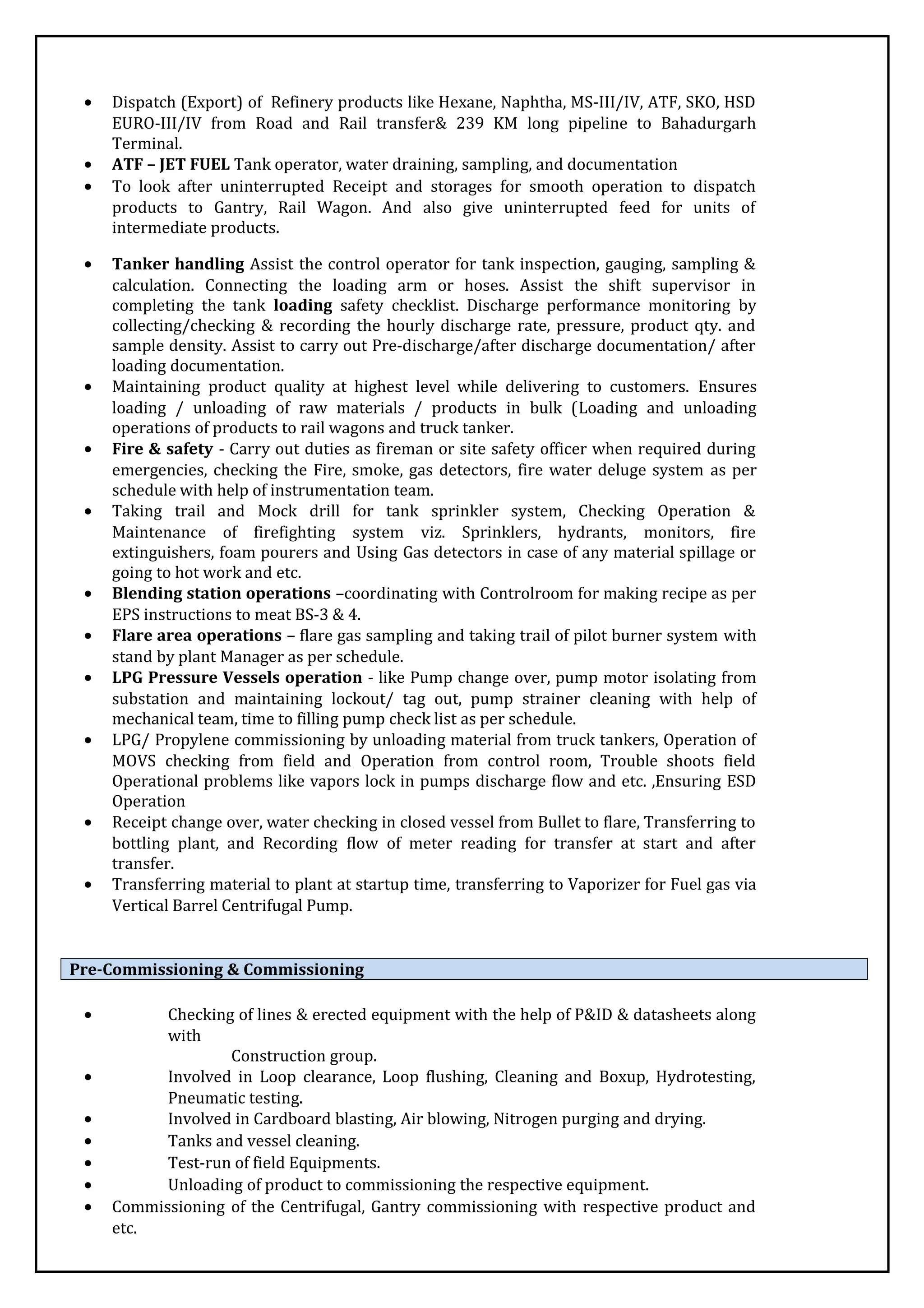 • Dispatch (Export) of Refinery products like Hexane, Naphtha, MS-III/IV, ATF, SKO, HSD
EURO-III/IV from Road and Rail transfer& 239 KM long pipeline to Bahadurgarh
Terminal.
• ATF – JET FUEL Tank operator, water draining, sampling, and documentation
• To look after uninterrupted Receipt and storages for smooth operation to dispatch
products to Gantry, Rail Wagon. And also give uninterrupted feed for units of
intermediate products.
• Tanker handling Assist the control operator for tank inspection, gauging, sampling &
calculation. Connecting the loading arm or hoses. Assist the shift supervisor in
completing the tank loading safety checklist. Discharge performance monitoring by
collecting/checking & recording the hourly discharge rate, pressure, product qty. and
sample density. Assist to carry out Pre-discharge/after discharge documentation/ after
loading documentation.
• Maintaining product quality at highest level while delivering to customers. Ensures
loading / unloading of raw materials / products in bulk (Loading and unloading
operations of products to rail wagons and truck tanker.
• Fire & safety - Carry out duties as fireman or site safety officer when required during
emergencies, checking the Fire, smoke, gas detectors, fire water deluge system as per
schedule with help of instrumentation team.
• Taking trail and Mock drill for tank sprinkler system, Checking Operation &
Maintenance of firefighting system viz. Sprinklers, hydrants, monitors, fire
extinguishers, foam pourers and Using Gas detectors in case of any material spillage or
going to hot work and etc.
• Blending station operations –coordinating with Controlroom for making recipe as per
EPS instructions to meat BS-3 & 4.
• Flare area operations – flare gas sampling and taking trail of pilot burner system with
stand by plant Manager as per schedule.
• LPG Pressure Vessels operation - like Pump change over, pump motor isolating from
substation and maintaining lockout/ tag out, pump strainer cleaning with help of
mechanical team, time to filling pump check list as per schedule.
• LPG/ Propylene commissioning by unloading material from truck tankers, Operation of
MOVS checking from field and Operation from control room, Trouble shoots field
Operational problems like vapors lock in pumps discharge flow and etc. ,Ensuring ESD
Operation
• Receipt change over, water checking in closed vessel from Bullet to flare, Transferring to
bottling plant, and Recording flow of meter reading for transfer at start and after
transfer.
• Transferring material to plant at startup time, transferring to Vaporizer for Fuel gas via
Vertical Barrel Centrifugal Pump.
Pre-Commissioning & Commissioning
• Checking of lines & erected equipment with the help of P&ID & datasheets along
with
Construction group.
• Involved in Loop clearance, Loop flushing, Cleaning and Boxup, Hydrotesting,
Pneumatic testing.
• Involved in Cardboard blasting, Air blowing, Nitrogen purging and drying.
• Tanks and vessel cleaning.
• Test-run of field Equipments.
• Unloading of product to commissioning the respective equipment.
• Commissioning of the Centrifugal, Gantry commissioning with respective product and
etc.
 