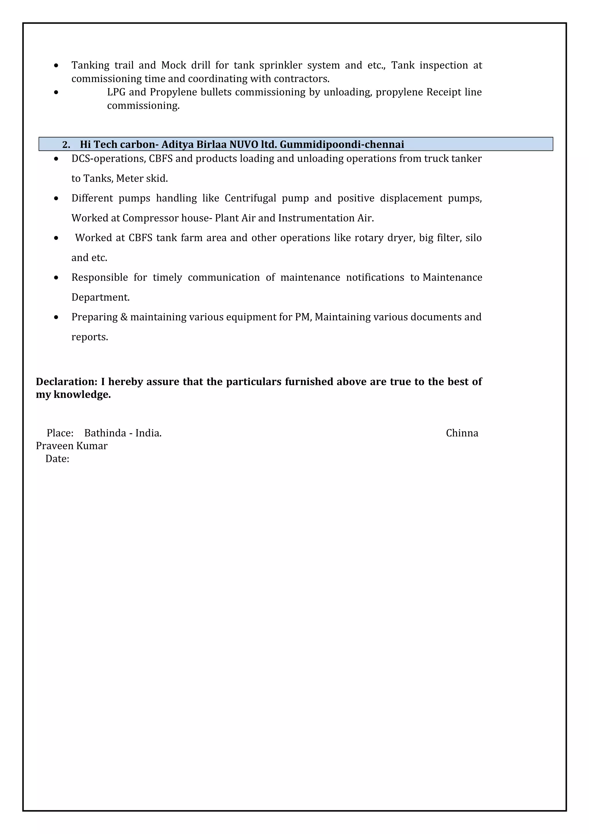 • Tanking trail and Mock drill for tank sprinkler system and etc., Tank inspection at
commissioning time and coordinating with contractors.
• LPG and Propylene bullets commissioning by unloading, propylene Receipt line
commissioning.
2. Hi Tech carbon- Aditya Birlaa NUVO ltd. Gummidipoondi-chennai
• DCS-operations, CBFS and products loading and unloading operations from truck tanker
to Tanks, Meter skid.
• Different pumps handling like Centrifugal pump and positive displacement pumps,
Worked at Compressor house- Plant Air and Instrumentation Air.
• Worked at CBFS tank farm area and other operations like rotary dryer, big filter, silo
and etc.
• Responsible for timely communication of maintenance notifications to Maintenance
Department.
• Preparing & maintaining various equipment for PM, Maintaining various documents and
reports.
Declaration: I hereby assure that the particulars furnished above are true to the best of
my knowledge.
Place: Bathinda - India. Chinna
Praveen Kumar
Date:
 