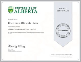 EDUCA
T
ION FOR EVE
R
YONE
CO
U
R
S
E
C E R T I F
I
C
A
TE
COURSE
CERTIFICATE
NOVEMBER 16, 2015
Ebenezer Olawole Dare
Software Processes and Agile Practices
an online non-credit course authorized by University of Alberta and offered through
Coursera
has successfully completed
Kenny Wong
Associate Professor
Computing Science, Faculty of Science
Verify at coursera.org/verify/G6BAQU22DRGQ
Coursera has confirmed the identity of this individual and
their participation in the course.
 