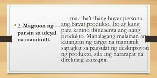 - may iba’t ibang buyer persona
ang bawat produkto. Ito ay kung
para kanino ibinebenta ang isang
produkto. Mahalagang malaman ang
katangian ng target na mamimili
sapagkat sa pagsulat ng deskripsiyon
ng produkto, sila ang nararapat na
direktang kausapin.
•2. Magtuon ng
pansin sa ideyal
na mamimili.
 