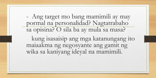- Ang target mo bang mamimili ay may
pormal na personalidad? Nagtatrabaho
sa opisina? O sila ba ay mula sa masa?
kung isasaisip ang mga katanungang ito
maiaakma ng negosyante ang gamit ng
wika sa kaniyang ideyal na mamimili.
 