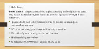 • Halimbawa:
Stratz Phone – ang pinakamoderno at pinakamurang android phone sa bansa –
may mataas na resolution, mas mataas na contrast ng touchscreen, at 8-week
battery life.
• patented ang built-in light na nagbibigay ng liwanag sa screen para
masmadaling magbasa
• 72% mas maraming pixels kaya malinaw ang resolution
• User-friendly menu at magaan ang touchscreen
• Hindi medaling ma-lowbatt
• Sa halagang P3, 000.00 may android phone ka na
 