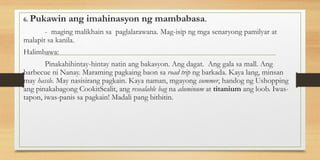6. Pukawin ang imahinasyon ng mambabasa.
- maging malikhain sa paglalarawana. Mag-isip ng mga senaryong pamilyar at
malapit sa kanila.
Halimbawa:
Pinakahihintay-hintay natin ang bakasyon. Ang dagat. Ang gala sa mall. Ang
barbecue ni Nanay. Maraming pagkaing baon sa road trip ng barkada. Kaya lang, minsan
may hassle. May nasisirang pagkain. Kaya naman, mgayong summer, handog ng Ushopping
ang pinakabagong CookitSealit, ang resealable bag na aluminum at titanium ang loob. Iwas-
tapon, iwas-panis sa pagkain! Madali pang bitbitin.
 