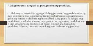 7. Magkuwento tungkol sa pinagmulan ng produkto.
- Mahusay na estratehiya ng mga kilalang produkto ang paglalarawan ng
mga kompanya nito sa pamamagitan ng pagkukwento sa pinagmulan.sa
ganitong paraan, malalaman ng mambabasa kung gaano na katagal ang
produkto sa merkado, ano ang mga proseso sa pagbuo ng produkto, sino
o saan ginagawa ang produkto, at paano sinusuri ang kalidad ng
produkto. Lahat ng ito ay makatutulong para mabenta ang produkto.
 