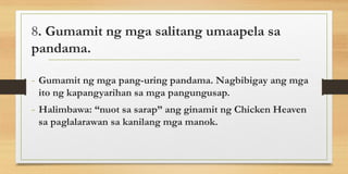 8. Gumamit ng mga salitang umaapela sa
pandama.
- Gumamit ng mga pang-uring pandama. Nagbibigay ang mga
ito ng kapangyarihan sa mga pangungusap.
- Halimbawa: “nuot sa sarap” ang ginamit ng Chicken Heaven
sa paglalarawan sa kanilang mga manok.
 