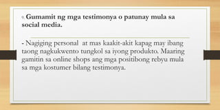 9. Gumamit ng mga testimonya o patunay mula sa
social media.
- Nagiging personal at mas kaakit-akit kapag may ibang
taong nagkukwento tungkol sa iyong produkto. Maaring
gamitin sa online shops ang mga positibong rebyu mula
sa mga kostumer bilang testimonya.
 