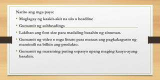 Narito ang mga payo:
• Maglagay ng kaakit-akit na ulo o headline
• Gumamit ng subheadings
• Lakihan ang font size para madaling basahin ng sinuman.
• Gumamit ng video o mga litrato para mataas ang pagkakagusto ng
mamimili na bilhin ang produkto.
• Gumamit ng maraming puting espasyo upang maging kaaya-ayang
basahin.
 